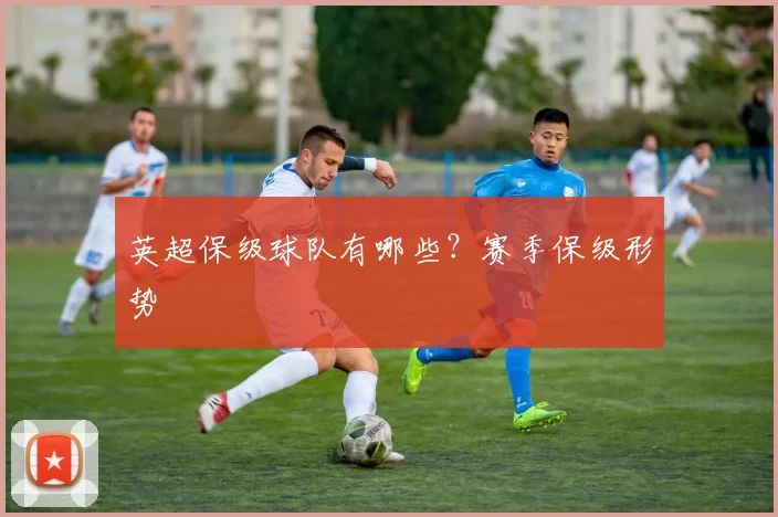 英超保级球队有哪些?赛季保级形势