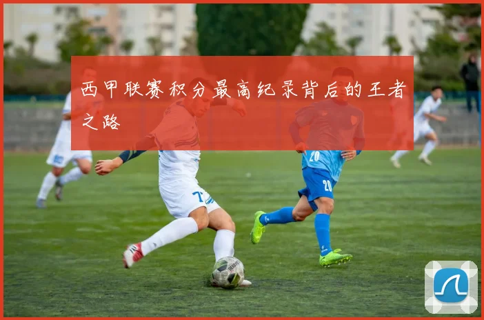 西甲联赛积分最高纪录背后的王者之路