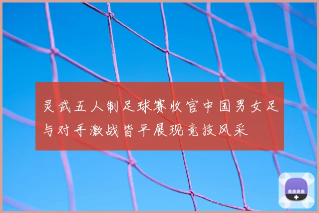 灵武五人制足球赛收官中国男女足与对手激战皆平展现竞技风采