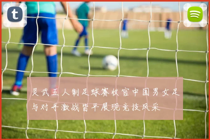 灵武五人制足球赛收官中国男女足与对手激战皆平展现竞技风采